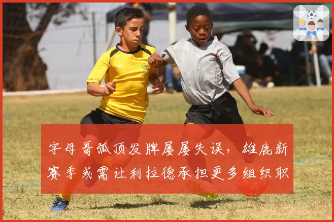 字母哥弧顶发牌屡屡失误，雄鹿新赛季或需让利拉德承担更多组织职责