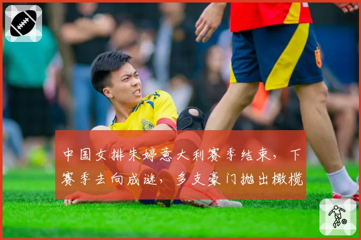 中国女排朱婷意大利赛季结束，下赛季去向成谜，多支豪门抛出橄榄枝