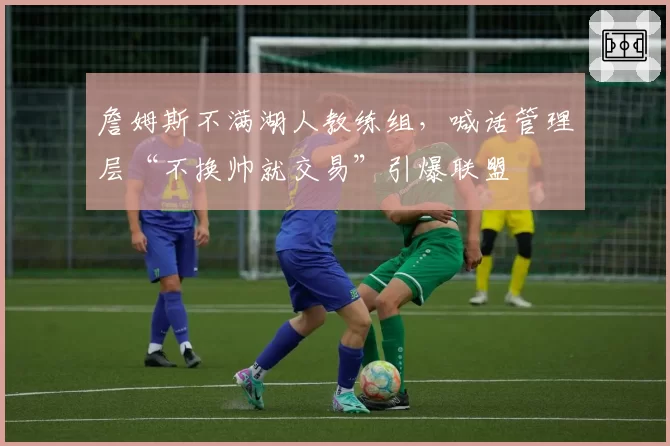 詹姆斯不满湖人教练组,喊话管理层“不换帅就交易”引爆联盟