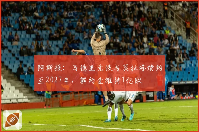 阿斯报：马德里竞技与莫拉塔续约至2027年，解约金维持1亿欧