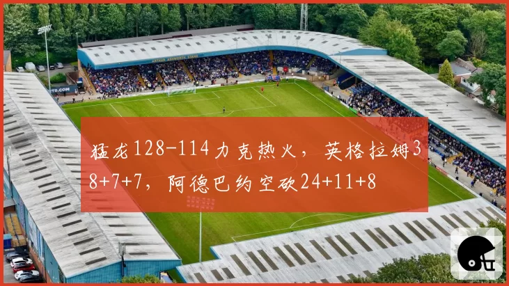 猛龙128-114力克热火，英格拉姆38+7+7，阿德巴约空砍24+11+8