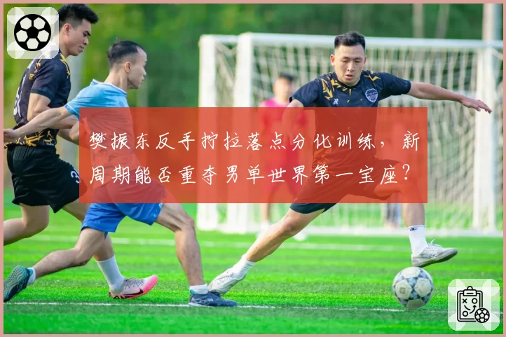 樊振东反手拧拉落点分化训练,新周期能否重夺男单世界第一宝座?