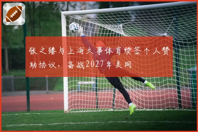 张之臻与上海久事体育续签个人赞助协议，备战2027年美网