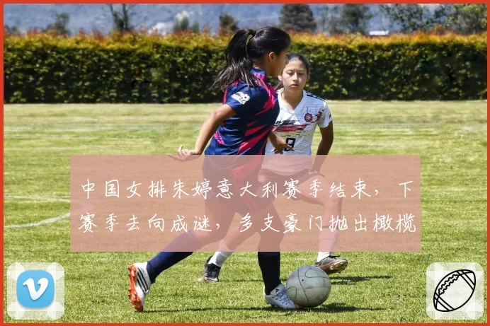 中国女排朱婷意大利赛季结束，下赛季去向成谜，多支豪门抛出橄榄枝