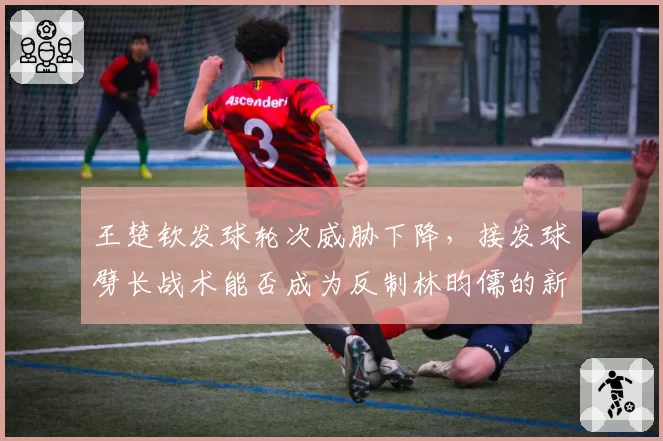 王楚钦发球轮次威胁下降，接发球劈长战术能否成为反制林昀儒的新招？