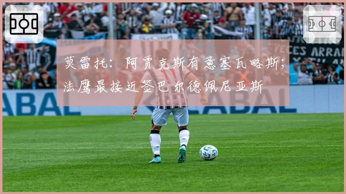 莫雷托：阿贾克斯有意塞瓦略斯；法鹰最接近签巴尔德佩尼亚斯