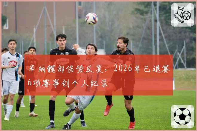 辛纳髋部伤势反复,2026年已退赛6项赛事创个人纪录