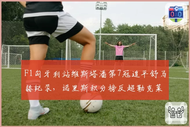 F1匈牙利站维斯塔潘第7冠追平舒马赫纪录，诺里斯积分榜反超勒克莱尔