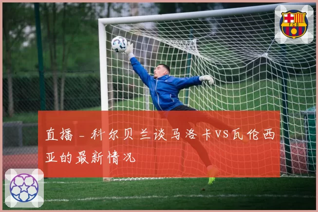 直播 _ 科尔贝兰谈马洛卡vs瓦伦西亚的最新情况