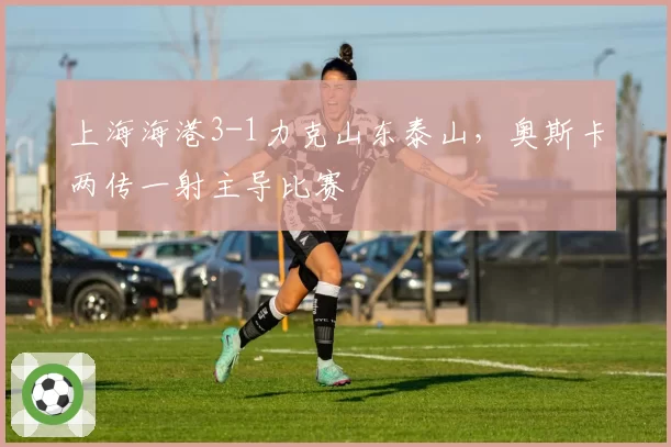 上海海港3-1力克山东泰山，奥斯卡两传一射主导比赛