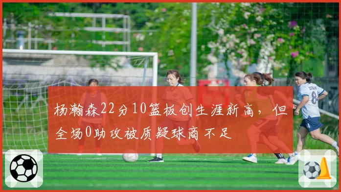 杨瀚森22分10篮板创生涯新高,但全场0助攻被质疑球商不足