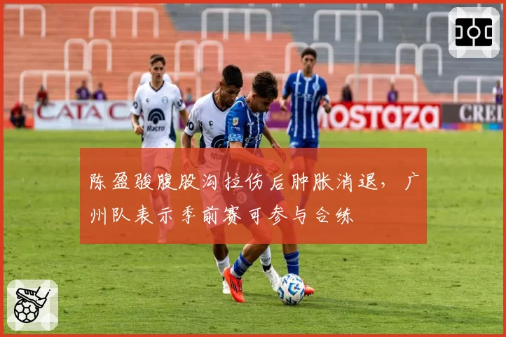 陈盈骏腹股沟拉伤后肿胀消退,广州队表示季前赛可参与合练