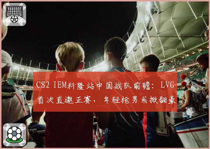 CS2 IEM科隆站中国战队前瞻：LVG首次直邀正赛，年轻枪男或掀翻豪门