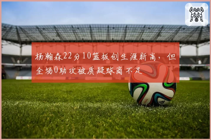 杨瀚森22分10篮板创生涯新高,但全场0助攻被质疑球商不足