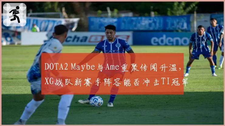 DOTA2 Maybe与Ame重聚传闻升温,XG战队新赛季阵容能否冲击TI冠军?