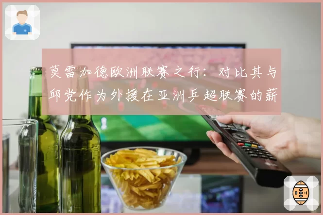 莫雷加德欧洲联赛之行：对比其与邱党作为外援在亚洲乒超联赛的薪资水平与战术价值