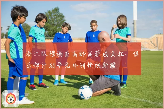 浙江队穆谢奎高龄高薪成负担,俱乐部计划寻觅非洲锋线新援