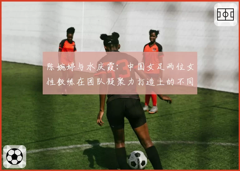 陈婉婷与水庆霞:中国女足两位女性教练在团队凝聚力打造上的不同路径