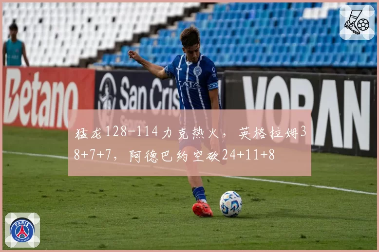 猛龙128-114力克热火,英格拉姆38+7+7,阿德巴约空砍24+11+8