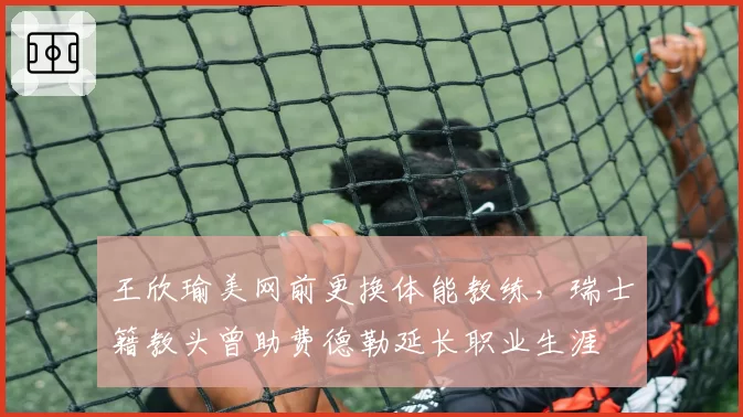 王欣瑜美网前更换体能教练，瑞士籍教头曾助费德勒延长职业生涯