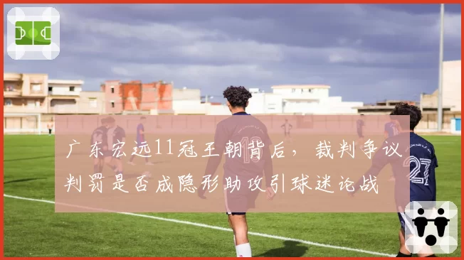 广东宏远11冠王朝背后,裁判争议判罚是否成隐形助攻引球迷论战