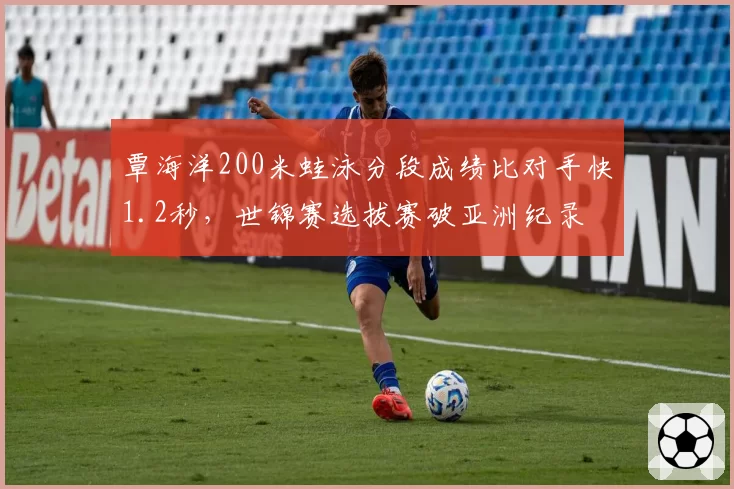 覃海洋200米蛙泳分段成绩比对手快1.2秒,世锦赛选拔赛破亚洲纪录