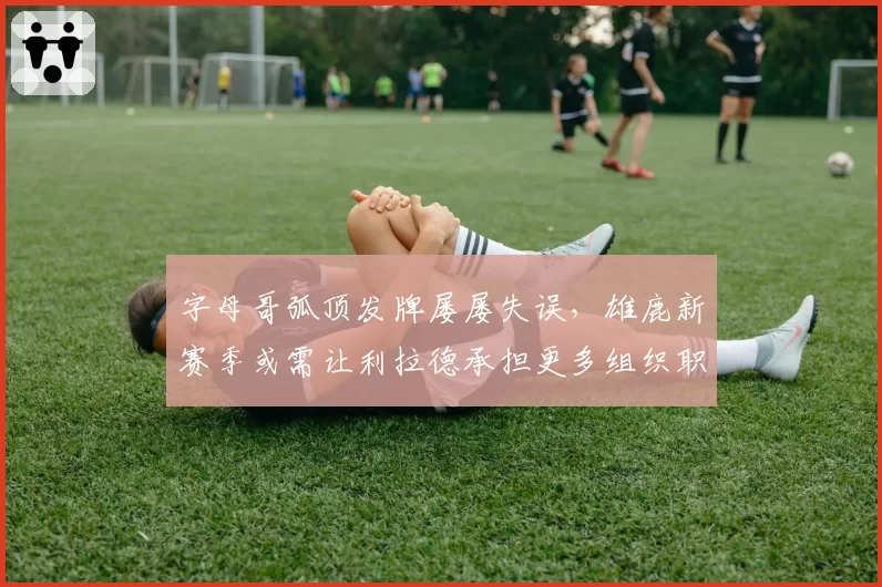 字母哥弧顶发牌屡屡失误，雄鹿新赛季或需让利拉德承担更多组织职责