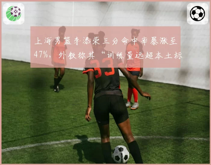 上海男篮李添荣三分命中率暴涨至47%，外教称其“训练量远超本土标准”