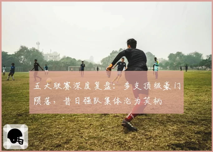 五大联赛深度复盘:多支顶级豪门陨落,昔日强队集体沦为笑柄