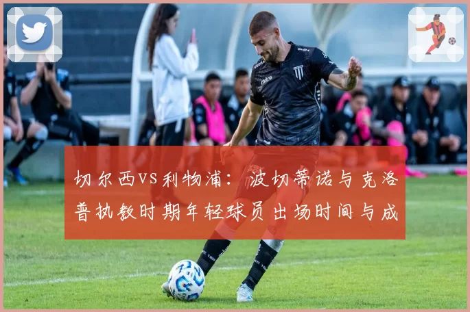 切尔西vs利物浦：波切蒂诺与克洛普执教时期年轻球员出场时间与成长曲线对比