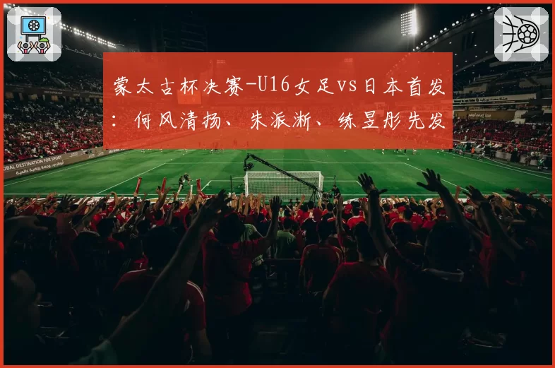 蒙太古杯决赛-U16女足vs日本首发:何风清扬、朱派淅、练昱彤先发