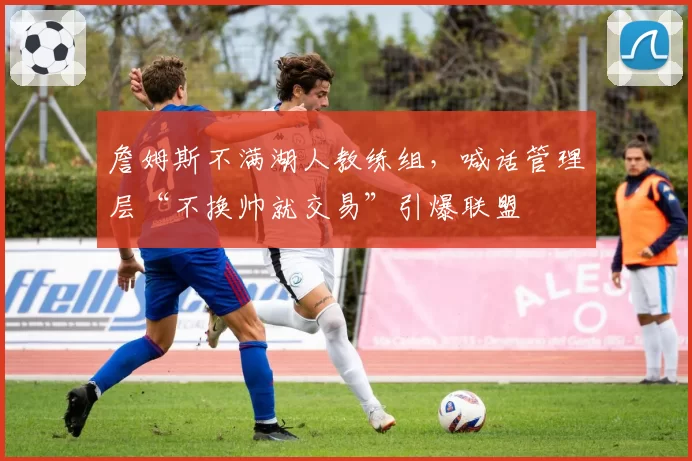 詹姆斯不满湖人教练组,喊话管理层“不换帅就交易”引爆联盟