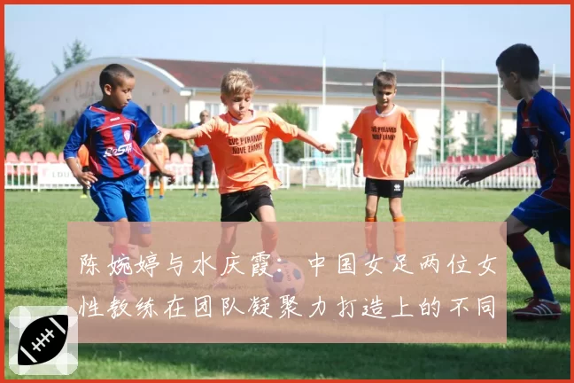 陈婉婷与水庆霞:中国女足两位女性教练在团队凝聚力打造上的不同路径