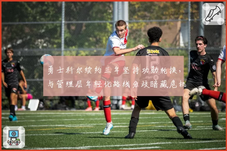 勇士科尔续约三年坚持功勋轮换，与管理层年轻化路线分歧暗藏危机？