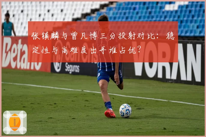 张镇麟与曾凡博三分投射对比：稳定性与高难度出手谁占优？