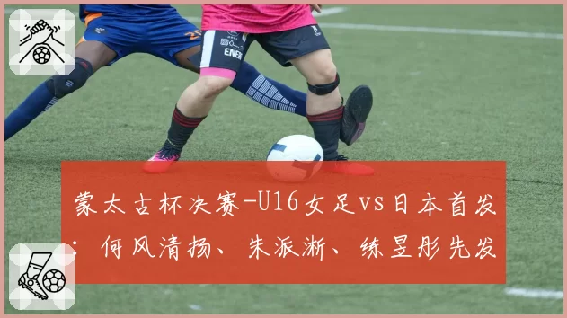 蒙太古杯决赛-U16女足vs日本首发:何风清扬、朱派淅、练昱彤先发