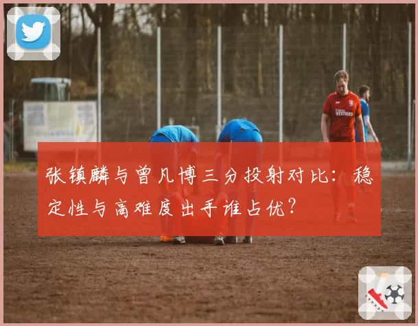张镇麟与曾凡博三分投射对比：稳定性与高难度出手谁占优？