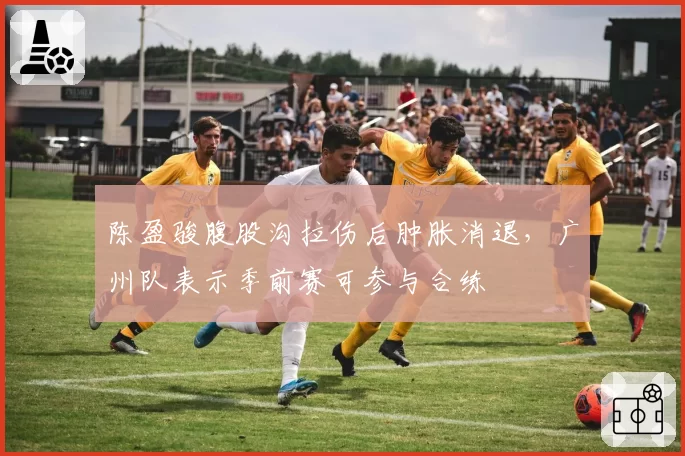 陈盈骏腹股沟拉伤后肿胀消退,广州队表示季前赛可参与合练