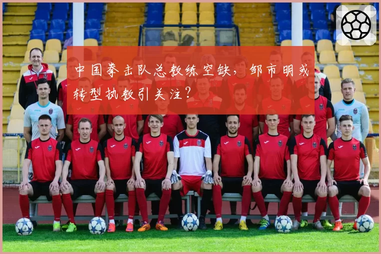 中国拳击队总教练空缺，邹市明或转型执教引关注？