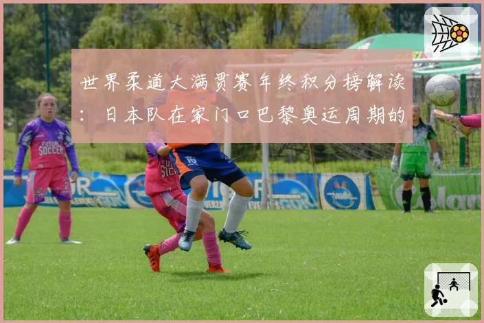 世界柔道大满贯赛年终积分榜解读:日本队在家门口巴黎奥运周期的统治力评估