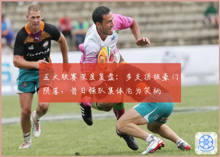 五大联赛深度复盘:多支顶级豪门陨落,昔日强队集体沦为笑柄