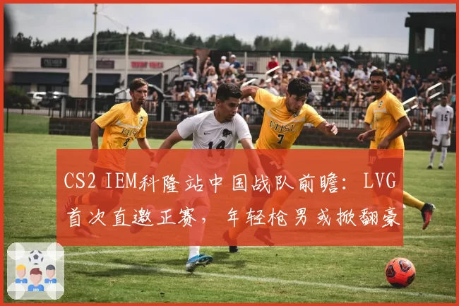 CS2 IEM科隆站中国战队前瞻：LVG首次直邀正赛，年轻枪男或掀翻豪门