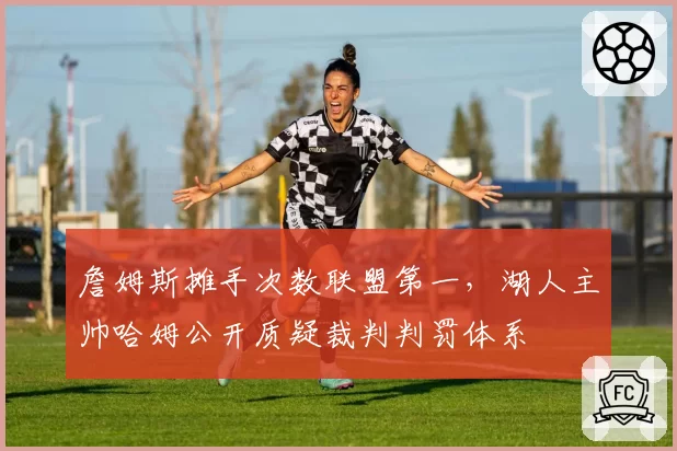 詹姆斯摊手次数联盟第一,湖人主帅哈姆公开质疑裁判判罚体系