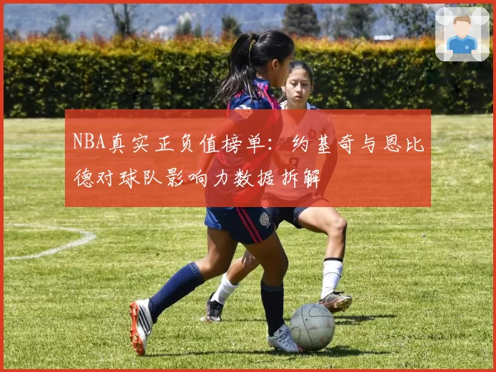NBA真实正负值榜单:约基奇与恩比德对球队影响力数据拆解