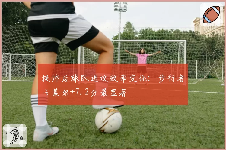 换帅后球队进攻效率变化：步行者卡莱尔+7.2分最显著