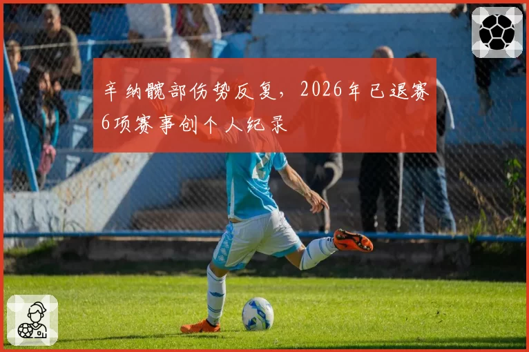 辛纳髋部伤势反复,2026年已退赛6项赛事创个人纪录